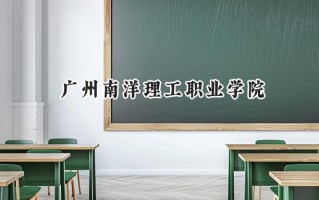 2024广州南洋理工职业学院录取分数线：山西最低195分
