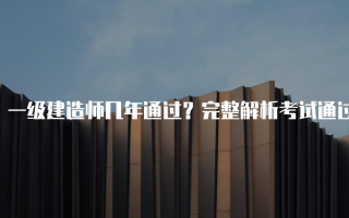 一级建造师几年通过？完整解析考试通过时间与经验分享