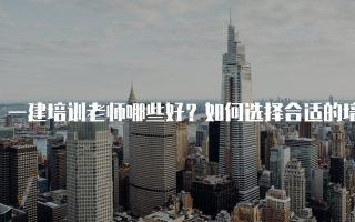 一建培训老师哪些好？如何选择合适的培训老师