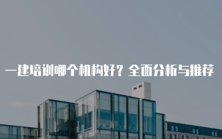 一建培训哪个机构好？全面分析与推荐