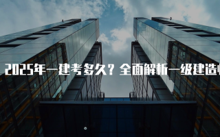 2025年一建考多久？全面解析一级建造师考试周期及准备时间