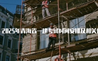 2025年青海省一建考试时间安排及相关信息详解