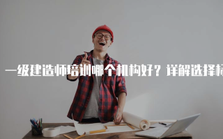 一级建造师培训哪个机构好？详解选择标准与推荐
