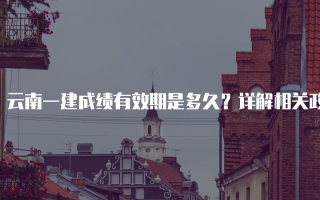 云南一建成绩有效期是多久？详解相关政策与影响