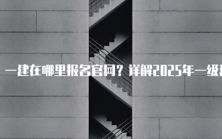 一建在哪里报名官网？详解2025年一级建造师报名流程