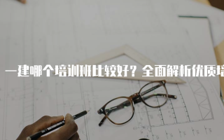 一建哪个培训班比较好？全面解析优质培训机构