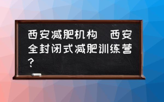 西安减肥机构(西安全封闭式减肥训练营？)