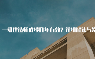 一级建造师成绩几年有效？详细解读与常见问题