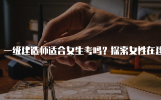 一级建造师适合女生考吗？探索女性在建筑行业的机会与挑战