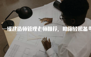 一级建造师管理老师推荐，助你轻松备考