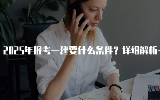 2025年报考一建要什么条件？详细解析一级建造师考试要求