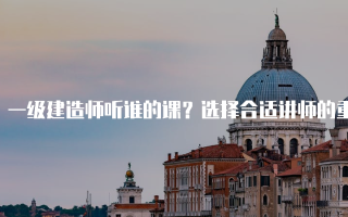 一级建造师听谁的课？选择合适讲师的重要性