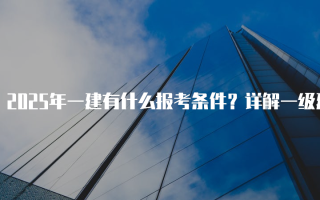 2025年一建有什么报考条件？详解一级建造师资格考试要求
