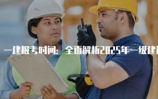 一建报考时间：全面解析2025年一级建造师报名与考试安排