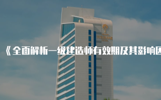 《全面解析一级建造师有效期及其影响因素》