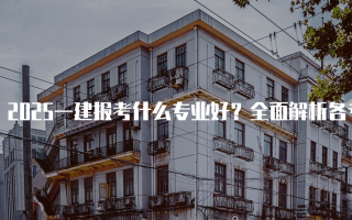 2025一建报考什么专业好？全面解析各专业优势与前景