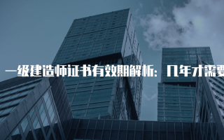 一级建造师证书有效期解析：几年才需要续期？