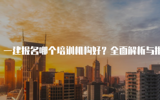 一建报名哪个培训机构好？全面解析与推荐