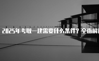 2025年考取一建需要什么条件？全面解析一级建造师报名要求