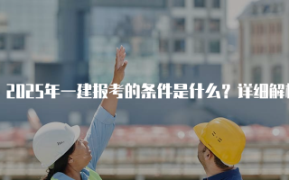 2025年一建报考的条件是什么？详细解析一级建造师资格考试要求