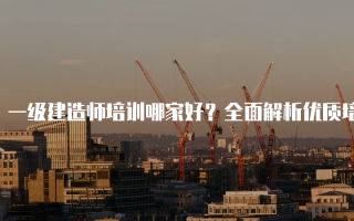一级建造师培训哪家好？全面解析优质培训机构