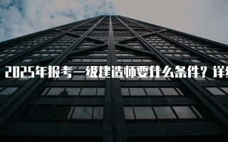 2025年报考一级建造师要什么条件？详细解析与指南