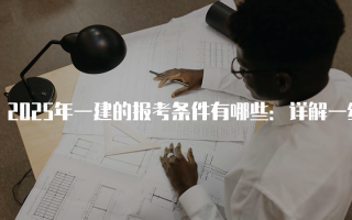 2025年一建的报考条件有哪些：详解一级建造师考试资格要求