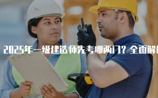 2025年一级建造师先考哪两门？全面解析考试顺序与内容