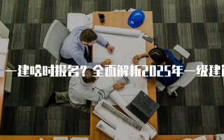 一建啥时报名？全面解析2025年一级建造师报名时间及注意事项