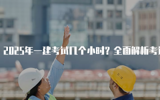 2025年一建考试几个小时？全面解析考试时长与安排