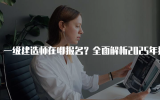 一级建造师在哪报名？全面解析2025年报名流程