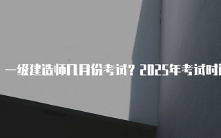 一级建造师几月份考试？2025年考试时间详解