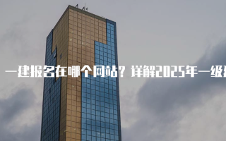 一建报名在哪个网站？详解2025年一级建造师报名流程
