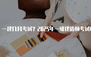 一建几月考试？2025年一级建造师考试时间及安排