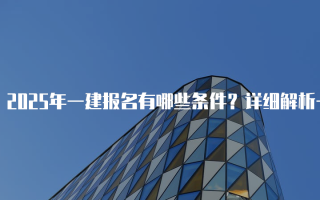 2025年一建报名有哪些条件？详细解析一级建造师考试要求