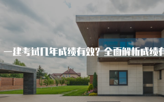 一建考试几年成绩有效？全面解析成绩有效期及相关政策