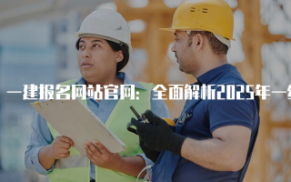 一建报名网站官网：全面解析2025年一级建造师考试报名流程