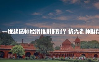 一级建造师经济谁讲的好？优秀老师推荐与选择指南