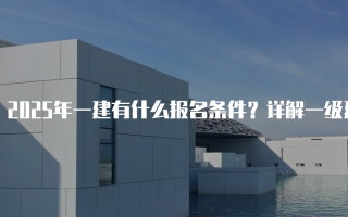 2025年一建有什么报名条件？详解一级建造师资格考试要求