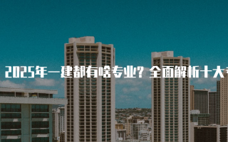 2025年一建都有啥专业？全面解析十大专业及其前景