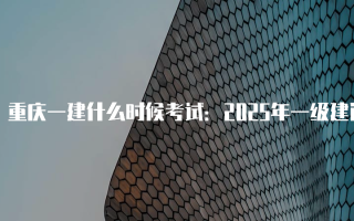 重庆一建什么时候考试：2025年一级建造师考试时间安排