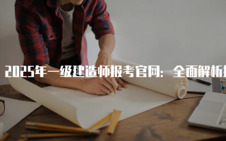 2025年一级建造师报考官网：全面解析报名流程与注意事项