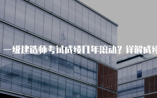 一级建造师考试成绩几年滚动？详解成绩有效期与考生须知