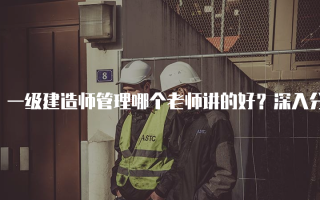 一级建造师管理哪个老师讲的好？深入分析四位优秀教师