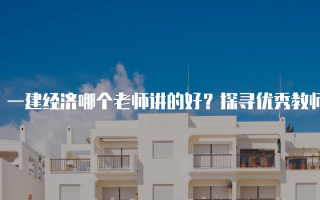一建经济哪个老师讲的好？探寻优秀教师的秘诀