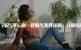 2025年云南一建报考条件详解：让你轻松掌握报考要点