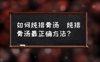 如何炖排骨汤(炖排骨汤最正确方法？)