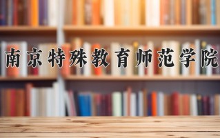 南京特殊教育师范学院最厉害的专业-2024南京特殊教育师范学院最好专业