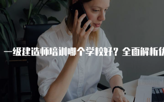 一级建造师培训哪个学校好？全面解析优质培训机构