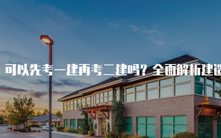 可以先考一建再考二建吗？全面解析建造师考试顺序